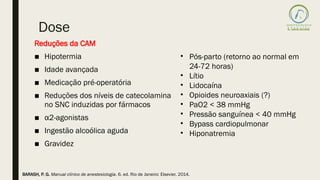 Dose
Reduções da CAM
■ Hipotermia
■ Idade avançada
■ Medicação pré-operatória
■ Reduções dos níveis de catecolamina
no SNC induzidas por fármacos
■ α2-agonistas
■ Ingestão alcoólica aguda
■ Gravidez
• Pós-parto (retorno ao normal em
24-72 horas)
• Lítio
• Lidocaína
• Opioides neuroaxiais (?)
• PaO2 < 38 mmHg
• Pressão sanguínea < 40 mmHg
• Bypass cardiopulmonar
• Hiponatremia
BARASH, P. G. Manual clínico de anestesiologia. 6. ed. Rio de Janeiro: Elsevier, 2014.
 