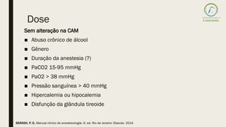 Dose
Sem alteração na CAM
■ Abuso crônico de álcool
■ Gênero
■ Duração da anestesia (?)
■ PaCO2 15-95 mmHg
■ PaO2 > 38 mmHg
■ Pressão sanguínea > 40 mmHg
■ Hipercalemia ou hipocalemia
■ Disfunção da glândula tireoide
BARASH, P. G. Manual clínico de anestesiologia. 6. ed. Rio de Janeiro: Elsevier, 2014.
 