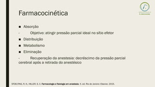 Farmacocinética
■ Absorção
- Objetivo: atingir pressão parcial ideal no sítio efetor
■ Distribuição
■ Metabolismo
■ Eliminação
- Recuperação da anestesia: decréscimo da pressão parcial
cerebral após a retirada do anestésico
STOELTING, R. K.; HILLER, S. C. Farmacologia e fisiologia em anestesia. 5. ed. Rio de Janeiro: Elsevier, 2015.
 