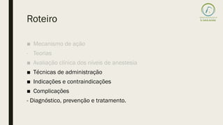 Roteiro
■ Mecanismo de ação
- Teorias
■ Avaliação clínica dos níveis de anestesia
■ Técnicas de administração
■ Indicações e contraindicações
■ Complicações
- Diagnóstico, prevenção e tratamento.
 