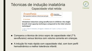 ■ Comparou a técnica de único sopro de capacidade vital (7 %
sevoflurano) versus técnica com volume corrente em crianças.
■ A indução foi mais rápida com capacidade vital, com bom perfil
hemodinâmico e melhor tolerância infantil.
Técnicas de indução inalatória
Capacidade vital retida
 