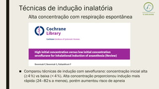 Técnicas de indução inalatória
■ Comparou técnicas de indução com sevoflurano: concentração inicial alta
(≥4%) vs baixa (<4%). Alta concentração proporcionou indução mais
rápida (24–82s a menos), porém aumentou risco de apneia
Alta concentração com respiração espontânea
 