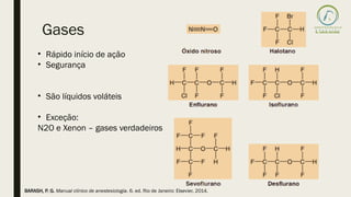 Gases
• Rápido início de ação
• Segurança
• São líquidos voláteis
• Exceção:
N2O e Xenon – gases verdadeiros
BARASH, P. G. Manual clínico de anestesiologia. 6. ed. Rio de Janeiro: Elsevier, 2014.
 
