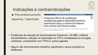 ■ Pré-condicionamento:
Isquemia / reperfusão
Indicações e contraindicações
• Evidências de redução de biomarcadores (troponina, CK-MB), melhora
hemodinâmica, redução na internação em UTI e mortalidade em cirurgias
cardíacas, comparando com TIVA ou outros agentes.
• Alguns não demonstraram benefício significativo versus propofol ou
desflurano
 