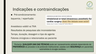 ■ Pré-condicionamento:
Isquemia / reperfusão
Anestésico volátil vs TIVA
Resultados de pesquisas são inconsistentes
Tempo, duração, dosagem e tipo de agente
Fatores cirúrgicos e relacionados ao paciente
Indicações e contraindicações
Portanto, QUALQUER UMA DAS TÉCNICAS pode ser razoavelmente adotada dependendo da
PREFERÊNCIA do provedor e do protocolo institucional, usadas com SEGURANÇA em pacientes
submetidos à cirurgia cardíaca.
 