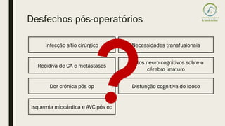 Desfechos pós-operatórios
Infecção sítio cirúrgico
Recidiva de CA e metástases
Dor crônica pós op
Isquemia miocárdica e AVC pós op
Necessidades transfusionais
Efeitos neuro cognitivos sobre o
cérebro imaturo
Disfunção cognitiva do idoso
 