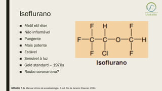 Isoflurano
■ Metil etil éter
■ Não inflamável
■ Pungente
■ Mais potente
■ Estável
■ Sensível à luz
■ Gold standard – 1970s
■ Roubo coronariano?
BARASH, P. G. Manual clínico de anestesiologia. 6. ed. Rio de Janeiro: Elsevier, 2014.
 