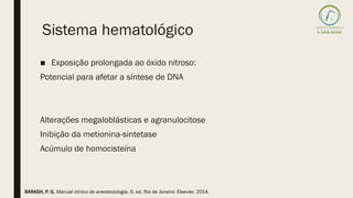 Sistema hematológico
■ Exposição prolongada ao óxido nitroso:
Potencial para afetar a síntese de DNA
Alterações megaloblásticas e agranulocitose
Inibição da metionina-sintetase
Acúmulo de homocisteína
BARASH, P. G. Manual clínico de anestesiologia. 6. ed. Rio de Janeiro: Elsevier, 2014.
 