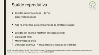 Saúde reprodutiva
■ Estudos epidemiológicos – 1970s
- Erros metodológicos
 Não há evidência clara em humanos de teratogenicidade
 Estudos em animais mostram alterações como:
- Baixo peso fetal
- Malformações leves
- Disfunção cognitiva -> altas doses ou exposições repetidas
WANG, Yuqing; LIU, Xiaokun; ZHANG, Zhen; HUANG, Jianxiong. Prenatal anesthetic exposure and offspring neurodevelopmental outcomes—A
narrative review. Frontiers in Neurology, Lausanne, v. 14, p. 1146569, 2023.
 