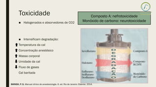 Toxicidade
■ Halogenados e absorvedores de CO2
■ Intensificam degradação:
Temperatura da cal
Concentração anestésico
Massa corporal
Umidade da cal
Fluxo de gases
Cal baritada
Composto A: nefrotoxicidade
Monóxido de carbono: neurotoxicidade
BARASH, P. G. Manual clínico de anestesiologia. 6. ed. Rio de Janeiro: Elsevier, 2014.
 