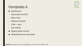 Composto A
■ Sevoflurano
- Absorvedor de CO2
- Baixo fluxo
- Sistema fechado
- Calor / seco
- Cal sodada
■ Repercussão clínica?
■ Metabolismo por beta-lyase
BARASH, P. G. Manual clínico de anestesiologia. 6. ed. Rio de Janeiro: Elsevier, 2014.
 