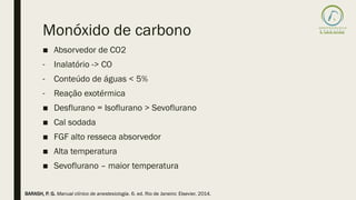 Monóxido de carbono
■ Absorvedor de CO2
- Inalatório -> CO
- Conteúdo de águas < 5%
- Reação exotérmica
■ Desflurano = Isoflurano > Sevoflurano
■ Cal sodada
■ FGF alto resseca absorvedor
■ Alta temperatura
■ Sevoflurano – maior temperatura
BARASH, P. G. Manual clínico de anestesiologia. 6. ed. Rio de Janeiro: Elsevier, 2014.
 