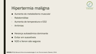 Hipertermia maligna
■ Aumento do metabolismo muscular
- Rabdomiólise
- Aumenta de temperatura e CO2
- Arritmias
■ Herança autossômica dominante
■ Evitar em suscetíveis
■ N2O e Xenon são seguros
BARASH, P. G. Manual clínico de anestesiologia. 6. ed. Rio de Janeiro: Elsevier, 2014.
 