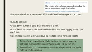 Resposta simpática = aumento ≥15% em FC ou PAM comparado ao basal
Quando positivo:
Grupo Sevo: aumento para 8% sevo por até 1 min.
Grupo Remi: incremento da infusão de remifentanil para 1µg·kg ¹·min ¹ por
⁻ ⁻
até 1min.
Se sem resposta em 5min, aplicava-se resgate com o fármaco oposto
• Ambos (sevo e remifentanil) diminuíram os marcadores de
estresse (hemodinâmicos e inflamatórios – IL 6, TNF α).
‑ ‑
• Equivalência no controle de taquicardia e hipertensão causada
pelo estímulo cirúrgico
 