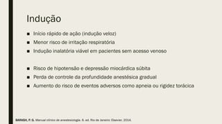 Indução
■ Início rápido de ação (indução veloz)
■ Menor risco de irritação respiratória
■ Indução inalatória viável em pacientes sem acesso venoso
■ Risco de hipotensão e depressão miocárdica súbita
■ Perda de controle da profundidade anestésica gradual
■ Aumento do risco de eventos adversos como apneia ou rigidez torácica
BARASH, P. G. Manual clínico de anestesiologia. 6. ed. Rio de Janeiro: Elsevier, 2014.
 