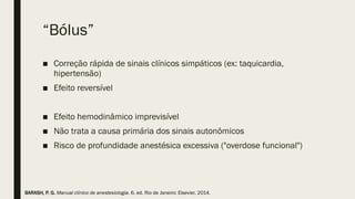 “Bólus”
■ Correção rápida de sinais clínicos simpáticos (ex: taquicardia,
hipertensão)
■ Efeito reversível
■ Efeito hemodinâmico imprevisível
■ Não trata a causa primária dos sinais autonômicos
■ Risco de profundidade anestésica excessiva ("overdose funcional")
BARASH, P. G. Manual clínico de anestesiologia. 6. ed. Rio de Janeiro: Elsevier, 2014.
 