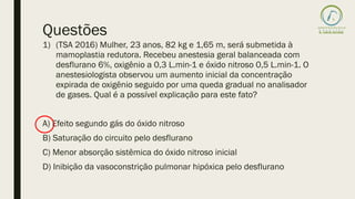 Questões
1) (TSA 2016) Mulher, 23 anos, 82 kg e 1,65 m, será submetida à
mamoplastia redutora. Recebeu anestesia geral balanceada com
desflurano 6%, oxigênio a 0,3 L.min-1 e óxido nitroso 0,5 L.min-1. O
anestesiologista observou um aumento inicial da concentração
expirada de oxigênio seguido por uma queda gradual no analisador
de gases. Qual é a possível explicação para este fato?
A) Efeito segundo gás do óxido nitroso
B) Saturação do circuito pelo desflurano
C) Menor absorção sistêmica do óxido nitroso inicial
D) Inibição da vasoconstrição pulmonar hipóxica pelo desflurano
 