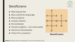 Sevoflurano
■ Metil isopropil éter
■ Baixo coeficiente sangue/gás
■ Baixa pungência
■ Indução inalatória
■ Broncodilatador
■ Fluoreto inorgânico – sem repercussões
■ Não forma trifluoroacetato
■ Produz CO e composto A
BARASH, P. G. Manual clínico de anestesiologia. 6. ed. Rio de Janeiro: Elsevier, 2014.
 