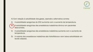 4) Com relação à solubilidade dos gases, assinale a alternativa correta:
A) A solubilidade sanguínea do C02 aumenta com o aumento da temperatura.
B) A solubilidade sanguínea dos anestésicos inalatórios diminui em pacientes
desnutridos.
C) A solubilidade sanguínea dos anestésicos inalatórios aumenta com o aumento da
temperatura.
D) A maioria dos anestésicos inalatórios säo hidrofóbicos e tem baixa solubilidade em
tecido adiposo.
 