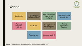 Xenon
Gás inerte
Anestésico
inalatório ideal?
Não desencadeia
Hipertermia
maligna
Baixo coeficiente
sangue/gás
Promove
analgesia
(NMDA)
CAM 71%
Não explosivo /
não piungente
Mínima
repercussão
cardíaca
Elevado custo Neuroproteção?
BARASH, P. G. Manual clínico de anestesiologia. 6. ed. Rio de Janeiro: Elsevier, 2014.
 