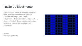 Ilusão de Movimento
Este princípio é similar ao utilizado no cinema,
onde uma série de imagens imóveis com
pequenas diferenças entre si são
seqüencialmente apresentadas ao observador e,
dada a velocidade de sua apresentação, nosso
olho pensa ver uma única imagem com
movimento.
Acesse:
http://goo.gl/UfVGIw
 