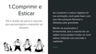 1.Comprimir e
Esticar
Dá a ilusão de peso e volume
aos personagens enquanto se
movem.
Ao comprimir e esticar objetos em
sua animação, você pode fazer com
que eles pareçam flexíveis e
afetados pela gravidade.
Manter as proporções é
fundamental, pois o volume de um
objeto nunca poderá mudar se você
estiver imitando com precisão a
realidade.
 