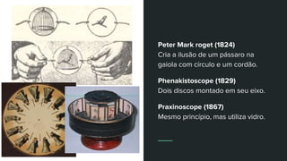 Peter Mark roget (1824)
Cria a ilusão de um pássaro na
gaiola com círculo e um cordão.
Phenakistoscope (1829)
Dois discos montado em seu eixo.
Praxinoscope (1867)
Mesmo princípio, mas utiliza vidro.
 