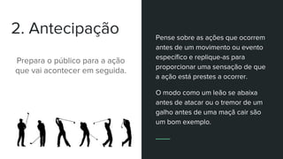 2. Antecipação
Prepara o público para a ação
que vai acontecer em seguida.
Pense sobre as ações que ocorrem
antes de um movimento ou evento
específico e replique-as para
proporcionar uma sensação de que
a ação está prestes a ocorrer.
O modo como um leão se abaixa
antes de atacar ou o tremor de um
galho antes de uma maçã cair são
um bom exemplo.
 
