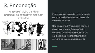 3. Encenação
A apresentação da ideia
principal na cena deve ser clara
e objetiva.
Pense na sua cena do mesmo modo
como você faria se fosse diretor de
um filme de ação.
Use seu cenário/cena para ajudar a
direcionar a atenção do público,
evitando detalhes desnecessários
ou bloqueios e concentrando-se
sempre na luz e sombreamento.
 