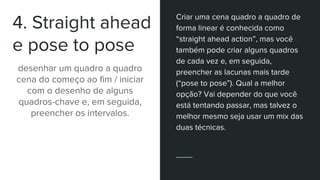 4. Straight ahead
e pose to pose
desenhar um quadro a quadro
cena do começo ao fim / iniciar
com o desenho de alguns
quadros-chave e, em seguida,
preencher os intervalos.
Criar uma cena quadro a quadro de
forma linear é conhecida como
“straight ahead action”, mas você
também pode criar alguns quadros
de cada vez e, em seguida,
preencher as lacunas mais tarde
(“pose to pose”). Qual a melhor
opção? Vai depender do que você
está tentando passar, mas talvez o
melhor mesmo seja usar um mix das
duas técnicas.
 