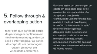 5. Follow through &
overlapping action
fazer com que partes do corpo
do personagem continuem em
movimento mesmo quando sua
ação é interrompida / as partes
do corpo de um personagem
devem se mover em
velocidades diferentes.
Funciona assim: um personagem ou
objeto em cena pode parar de se
movimentar, mas parte deles não.
Ao aplicar o princípio da
“continuidade”, um movimento mais
realista é criado. A “overlapping
action” ou “sobreposição da ação”
leva em consideração que
diferentes partes de um mesmo
corpo/objeto pode se mover em
momentos distintos. Ambos
princípios são importantes para que
se tenha em mente o espelhamento
do mundo natural.
 