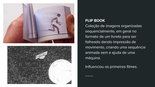 FLIP BOOK
Coleção de imagens organizadas
sequencialmente, em geral no
formato de um livreto para ser
folheado dando impressão de
movimento, criando uma sequência
animada sem a ajuda de uma
máquina.
Influenciou os primeiros filmes.
 