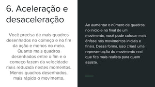 6. Aceleração e
desaceleração
Você precisa de mais quadros
desenhados no começo e no fim
da ação e menos no meio.
Quanto mais quadros
desenhados entre o fim e o
começo fazem da velocidade
mais reduzida nestes momentos.
Menos quadros desenhados,
mais rápido o movimento.
Ao aumentar o número de quadros
no início e no final de um
movimento, você pode colocar mais
ênfase nos movimentos iniciais e
finais. Dessa forma, isso criará uma
representação do movimento real
que fica mais realista para quem
assiste.
 