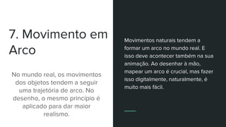 7. Movimento em
Arco
No mundo real, os movimentos
dos objetos tendem a seguir
uma trajetória de arco. No
desenho, o mesmo princípio é
aplicado para dar maior
realismo.
Movimentos naturais tendem a
formar um arco no mundo real. E
isso deve acontecer também na sua
animação. Ao desenhar à mão,
mapear um arco é crucial, mas fazer
isso digitalmente, naturalmente, é
muito mais fácil.
 