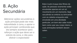 8. Ação
Secundária
Adicionar ações secundárias à
ação principal pode dar mais
naturalidade à cena, e apoiar a
ação principal. Lembrando que
ela sempre acontecer para
reforçar a ação que deve ser a
estrela da cena, e não para
distrair o espectador
Este é outro truque dos filmes de
ação. As pessoas raramente estão
envolvidas apenas em um só
movimento em um momento. Seja
sacudindo os ombros ou brincando
com os cabelos enquanto está
envolvido em uma atividade
particular, um bom ator sabe muito
bem como usar seu corpo inteiro, e
suas animações também devem
saber.
 
