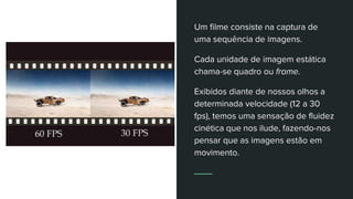 Um filme consiste na captura de
uma sequência de imagens.
Cada unidade de imagem estática
chama-se quadro ou frame.
Exibidos diante de nossos olhos a
determinada velocidade (12 a 30
fps), temos uma sensação de fluidez
cinética que nos ilude, fazendo-nos
pensar que as imagens estão em
movimento.
 