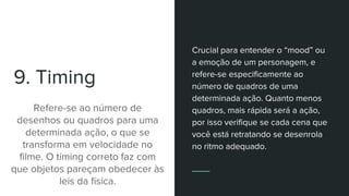 9. Timing
Refere-se ao número de
desenhos ou quadros para uma
determinada ação, o que se
transforma em velocidade no
filme. O timing correto faz com
que objetos pareçam obedecer às
leis da física.
Crucial para entender o “mood” ou
a emoção de um personagem, e
refere-se especificamente ao
número de quadros de uma
determinada ação. Quanto menos
quadros, mais rápida será a ação,
por isso verifique se cada cena que
você está retratando se desenrola
no ritmo adequado.
 