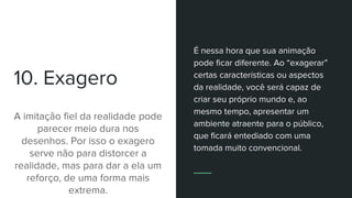 10. Exagero
A imitação fiel da realidade pode
parecer meio dura nos
desenhos. Por isso o exagero
serve não para distorcer a
realidade, mas para dar a ela um
reforço, de uma forma mais
extrema.
É nessa hora que sua animação
pode ficar diferente. Ao “exagerar”
certas características ou aspectos
da realidade, você será capaz de
criar seu próprio mundo e, ao
mesmo tempo, apresentar um
ambiente atraente para o público,
que ficará entediado com uma
tomada muito convencional.
 