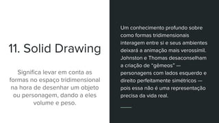 11. Solid Drawing
Significa levar em conta as
formas no espaço tridimensional
na hora de desenhar um objeto
ou personagem, dando a eles
volume e peso.
Um conhecimento profundo sobre
como formas tridimensionais
interagem entre si e seus ambientes
deixará a animação mais verossímil.
Johnston e Thomas desaconselham
a criação de “gêmeos” —
personagens com lados esquerdo e
direito perfeitamente simétricos —
pois essa não é uma representação
precisa da vida real.
 