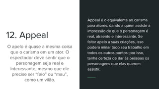 12. Appeal
O apelo é quase a mesma coisa
que o carisma em um ator. O
espectador deve sentir que o
personagem seja real e
interessante, mesmo que ele
precise ser “feio” ou “mau”,
como um vilão.
Appeal é o equivalente ao carisma
para atores, dando a quem assiste a
impressão de que o personagem é
real, atraente e interessante. Se
faltar apelo a suas criações, isso
poderá minar todo seu trabalho em
todos os outros pontos; por isso,
tenha certeza de dar às pessoas os
personagens que elas querem
assistir.
 