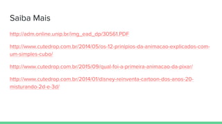 Saiba Mais
http://adm.online.unip.br/img_ead_dp/30561.PDF
http://www.cutedrop.com.br/2014/05/os-12-prinipios-da-animacao-explicados-com-
um-simples-cubo/
http://www.cutedrop.com.br/2015/09/qual-foi-a-primeira-animacao-da-pixar/
http://www.cutedrop.com.br/2014/01/disney-reinventa-cartoon-dos-anos-20-
misturando-2d-e-3d/
 