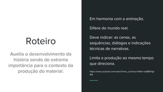 Roteiro
Auxilia o desenvolvimento da
história sendo de extrema
importância para o contexto da
produção do material.
Em harmonia com a animação.
Difere do mundo real.
Deve indicar: as cenas, as
sequências, diálogos e indicações
técnicas de narrativas.
Limita a produção ao mesmo tempo
que direciona.
https://www.youtube.com/watch?time_continue=54&v=aeBB3Hgf
lP8
 