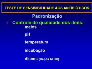 Permite individualizar padrões de resistênciaImportância e indicações do teste de sensibilidadeAvalia o padrão da resposta da bactéria diante de concentrações pré-estabelecidas de antibióticos correlacionadas com níveis séricosO antibiograma reflete a bactéria e a droga, sem considerar aspectos clínicos Deve ser realizado para microrganismos cujas técnica é referendada em consensosIndicado para bactéria cujo padrão de resistência não é previsível Ex. Desnecessária para bactéria cuja sensibilidade é conhecida como a do S. pyogenes frente à penicilinaNão indicada para bactérias no seu sítio anatômico usual. Ex. E. coli de fezes e S. viridans do TRS.A liberação de um resultado pode encorajar o clínico ao tratamento de uma condição normal e encobrir seu verdadeiro problema