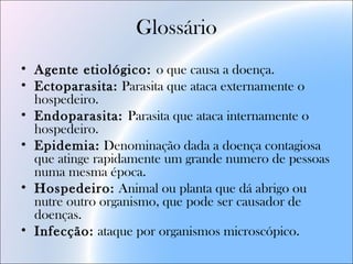 Glossário
• Agente etiológico: o que causa a doença.
• Ectoparasita: Parasita que ataca externamente o
hospedeiro.
• Endoparasita: Parasita que ataca internamente o
hospedeiro.
• Epidemia: Denominação dada a doença contagiosa
que atinge rapidamente um grande numero de pessoas
numa mesma época.
• Hospedeiro: Animal ou planta que dá abrigo ou
nutre outro organismo, que pode ser causador de
doenças.
• Infecção: ataque por organismos microscópico.
 