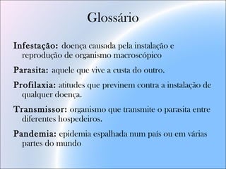 Glossário
Infestação: doença causada pela instalação e
reprodução de organismo macroscópico
Parasita: aquele que vive a custa do outro.
Profilaxia: atitudes que previnem contra a instalação de
qualquer doença.
Transmissor: organismo que transmite o parasita entre
diferentes hospedeiros.
Pandemia: epidemia espalhada num país ou em várias
partes do mundo
 
