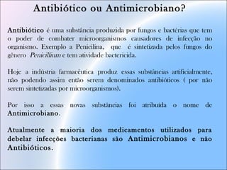 Antibiótico ou Antimicrobiano?
Antibiótico é uma substância produzida por fungos e bactérias que tem
o poder de combater microorganismos causadores de infecção no
organismo. Exemplo a Penicilina, que é sintetizada pelos fungos do
gênero Penicillium e tem atividade bactericida.
Hoje a indústria farmacêutica produz essas substâncias artificialmente,
não podendo assim então serem denominados antibióticos ( por não
serem sintetizadas por microorganismos).
Por isso a essas novas substâncias foi atribuída o nome de
Antimicrobiano.
Atualmente a maioria dos medicamentos utilizados para
debelar infecções bacterianas são Antimicrobianos e não
Antibióticos.
 