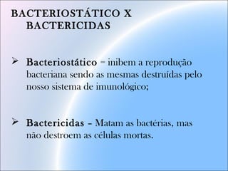BACTERIOSTÁTICO X
BACTERICIDAS
 Bacteriostático = inibem a reprodução
bacteriana sendo as mesmas destruídas pelo
nosso sistema de imunológico;
 Bactericidas – Matam as bactérias, mas
não destroem as células mortas.
 