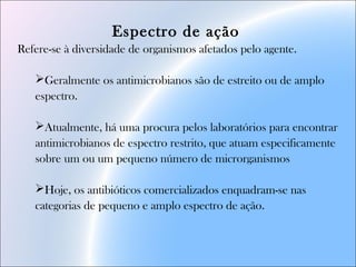 Espectro de ação
Refere-se à diversidade de organismos afetados pelo agente.
Geralmente os antimicrobianos são de estreito ou de amplo
espectro.
Atualmente, há uma procura pelos laboratórios para encontrar
antimicrobianos de espectro restrito, que atuam especificamente
sobre um ou um pequeno número de microrganismos
Hoje, os antibióticos comercializados enquadram-se nas
categorias de pequeno e amplo espectro de ação.
 