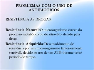 PROBLEMAS COM O USO DE
ANTIBIÓTICOS
RESISTÊNCIA ÀS DROGAS:
Resistência Natural:O microorganismo carece do
processo metabólico ou do sítio-alvo afetado pela
droga
Resistência Adquirida:Desenvolvimento de
resistência por um microorganismo (anteriormente
sensível), devido ao uso de um ATB durante certo
período de tempo.
 