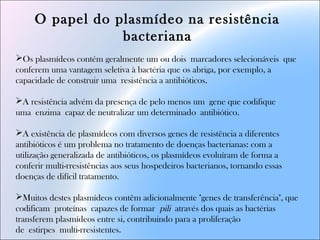 O papel do plasmídeo na resistência
bacteriana
Os plasmídeos contém geralmente um ou dois marcadores selecionáveis que
conferem uma vantagem seletiva à bactéria que os abriga, por exemplo, a
capacidade de construir uma resistência a antibióticos.
A resistência advém da presença de pelo menos um gene que codifique
uma enzima capaz de neutralizar um determinado antibiótico.
A existência de plasmídeos com diversos genes de resistência a diferentes
antibióticos é um problema no tratamento de doenças bacterianas: com a
utilização generalizada de antibióticos, os plasmídeos evoluíram de forma a
conferir multi-rresistências aos seus hospedeiros bacterianos, tornando essas
doenças de difícil tratamento. 
Muitos destes plasmídeos contêm adicionalmente "genes de transferência", que
codificam proteínas capazes de formar pili através dos quais as bactérias
transferem plasmídeos entre si, contribuindo para a proliferação
de estirpes multi-rresistentes.
 